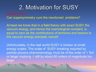 2. Motivation for SUSY
Question No 1
Can supersymmetry cure the mentioned problems?

At least we know that in a field theory with exact SUSY the
vacuum energy, and hence the cosmological constant, is
equal to zero as the contributions of fermions and bosons to
the vacuum energy precisely cancel!

Unfortunately, in the real world SUSY is broken at small
energy scales. The scale of SUSY breaking required by
particle physics phenomenology must be of the order of 1 TeV
or larger implying Λ still by about 60 orders of magnitude too
large.
 