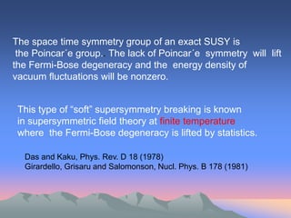 The space time symmetry group of an exact SUSY is
 the Poincar´e group.. The lack of Poincar´e symmetry will lift
the Fermi-Bose degeneracy and the energy density of
vacuum fluctuations will be nonzero.


 This type of “soft” supersymmetry breaking is known
 in supersymmetric field theory at finite temperature
 where the Fermi-Bose degeneracy is lifted by statistics.

  Das and Kaku, Phys. Rev. D 18 (1978)
  Girardello, Grisaru and Salomonson, Nucl. Phys. B 178 (1981)
 