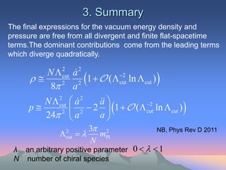 3. Summary
The final expressions for the vacuum energy density and
pressure are free from all divergent and finite flat-spacetime
terms.The dominant contributions come from the leading terms
which diverge quadratically.

         N  cut a 2
              2
                   
                     2 
                      1   (  cut ln  cut ) 
                                  2

          8 a2


         N  cut  a 2
             2
                           a
                            
      p      2  2
                         2  1   (  cut ln  cut ) 
                                            2

         24  a            a
                            3 2
                         
                                               NB, Phys Rev D 2011
                  2
                   cut        mPl
                            N
 λ an arbitrary positive parameter 0    1
 N number of chiral species
 