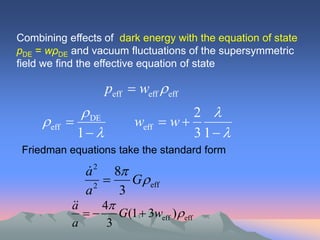 Combining effects of dark energy with the equation of state
pDE = wρDE and vacuum fluctuations of the supersymmetric
field we find the effective equation of state

                     peff  weff eff
               DE                     2 
     eff                  weff  w 
              1                      3 1 
 Friedman equations take the standard form

               a 2 8
               
                 2
                       G eff
               a      3
            
            a      4
                       G(1  3weff ) eff
            a        3
 