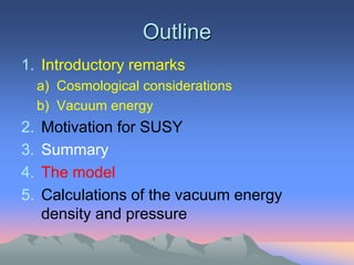 Outline
1. Introductory remarks
     a) Cosmological considerations
     b) Vacuum energy
2.   Motivation for SUSY
3.   Summary
4.   The model
5.   Calculations of the vacuum energy
     density and pressure
 