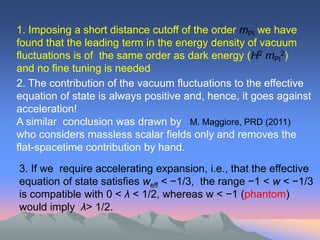 1. Imposing a short distance cutoff of the order mPl we have
found that the leading term in the energy density of vacuum
fluctuations is of the same order as dark energy (H2 mPl2)
and no fine tuning is needed
2. The contribution of the vacuum fluctuations to the effective
equation of state is always positive and, hence, it goes against
acceleration!
A similar conclusion was drawn by M. Maggiore, PRD (2011)
who considers massless scalar fields only and removes the
flat-spacetime contribution by hand.

3. If we require accelerating expansion, i.e., that the effective
equation of state satisfies weff < −1/3, the range −1 < w < −1/3
is compatible with 0 < λ < 1/2, whereas w < −1 (phantom)
would imply λ> 1/2.
 