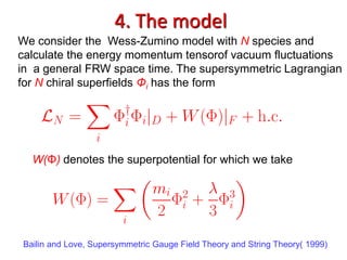 4. The model
We consider the Wess-Zumino model with N species and
calculate the energy momentum tensorof vacuum fluctuations
in a general FRW space time. The supersymmetric Lagrangian
for N chiral superfields Φi has the form




  W(Φ) denotes the superpotential for which we take




Bailin and Love, Supersymmetric Gauge Field Theory and String Theory( 1999)
 