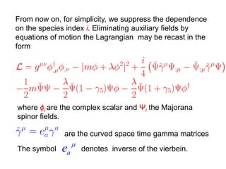 From now on, for simplicity, we suppress the dependence
on the species index i. Eliminating auxiliary fields by
equations of motion the Lagrangian may be recast in the
form




where ϕi are the complex scalar and Ψi the Majorana
spinor fields.

            are the curved space time gamma matrices
              
The symbol ea denotes inverse of the vierbein.
 