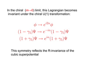 In the chiral (m→0) limit, this Lagrangian becomes
 invariant under the chiral U(1) transformation:




  This symmetry reflects the R-invariance of the
  cubic superpotential
 