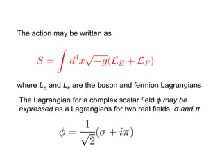The action may be written as




where LB and LF are the boson and fermion Lagrangians

The Lagrangian for a complex scalar field ϕ may be
expressed as a Lagrangians for two real fields, σ and π
 