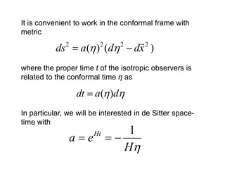 It is convenient to work in the conformal frame with
metric
                             2
           ds  a( ) (d  dx )
              2          2      2


where the proper time t of the isotropic observers is
related to the conformal time η as

                  dt  a( )d
In particular, we will be interested in de Sitter space-
time with
                          1
                  ae 
                       Ht

                         H
 
