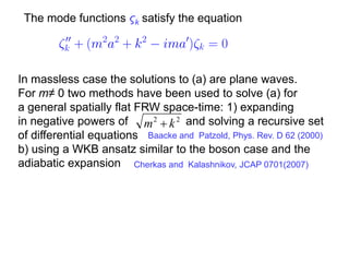 The mode functions ςk satisfy the equation




In massless case the solutions to (a) are plane waves.
For m≠ 0 two methods have been used to solve (a) for
a general spatially flat FRW space-time: 1) expanding
in negative powers of m 2  k 2 and solving a recursive set
of differential equations Baacke and Patzold, Phys. Rev. D 62 (2000)
b) using a WKB ansatz similar to the boson case and the
adiabatic expansion Cherkas and Kalashnikov, JCAP 0701(2007)
 
