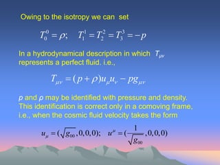 Owing to the isotropy we can set

      T00   ;   T11  T22  T33   p
In a hydrodynamical description in which Tµν
represents a perfect fluid. i.e.,

          T  ( p   )u u  pg
p and ρ may be identified with pressure and density.
This identification is correct only in a comoving frame,
i.e., when the cosmic fluid velocity takes the form
                                1
       u  ( g00 ,0,0,0); u  (     ,0,0,0)
                                 g00
 