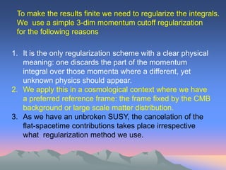 To make the results finite we need to regularize the integrals.
 We use a simple 3-dim momentum cutoff regularization
 for the following reasons

1. It is the only regularization scheme with a clear physical
   meaning: one discards the part of the momentum
   integral over those momenta where a different, yet
   unknown physics should appear.
2. We apply this in a cosmological context where we have
   a preferred reference frame: the frame fixed by the CMB
   background or large scale matter distribution.
3. As we have an unbroken SUSY, the cancelation of the
   flat-spacetime contributions takes place irrespective
   what regularization method we use.
 