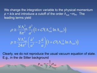 We change the integration variable to the physical momentum
 p = k/a and introduce a cutoff of the order Λcut ~mPl. The
 leading terms yield

        N a   2
                 2
                  2 
             cut
                     1   (  cut ln  cut ) 
                               2

         8 a  2


        N  cut  a
            2
                  2     a
                         
     p      2  2
                       2  1   (  cut ln  cut ) 
                                         2

        24  a          a
Clearly, we do not reproduce the usual vacuum equation of state.
E.g., in the de Sitter background
                                   1
                         pvac      vac
                                   3
 