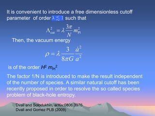 It is convenient to introduce a free dimensionless cutoff
parameter of order         such that
                                 3 2
                       2
                        cut      mPl
                                 N
  Then, the vacuum energy
                              
                           3 a2
                     
                         8 G a 2
is of the order H2 mPl2
The factor 1/N is introduced to make the result independent
of the number of species. A similar natural cutoff has been
recently proposed in order to resolve the so called species
problem of black-hole entropy.
    Dvali and Solodukhin, arXiv:0806.3976
    Dvali and Gomez PLB (2009)
 