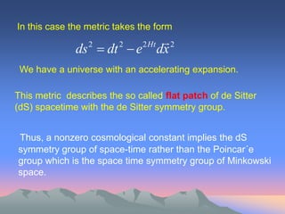 In this case the metric takes the form
                                       2
              ds  dt  e
                  2      2     2 Ht
                                      dx
 We have a universe with an accelerating expansion.

This metric describes the so called flat patch of de Sitter
(dS) spacetime with the de Sitter symmetry group.


Thus, a nonzero cosmological constant implies the dS
symmetry group of space-time rather than the Poincar´e
group which is the space time symmetry group of Minkowski
space.
 