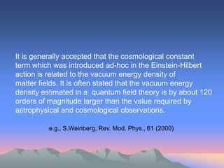 It is generally accepted that the cosmological constant
term which was introduced ad-hoc in the Einstein-Hilbert
action is related to the vacuum energy density of
matter fields. It is often stated that the vacuum energy
density estimated in a quantum field theory is by about 120
orders of magnitude larger than the value required by
astrophysical and cosmological observations.

          e.g., S.Weinberg, Rev. Mod. Phys., 61 (2000)
 