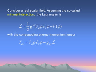 Consider a real scalar field. Assuming the so called
minimal interaction, the Lagrangian is

           1 
        L  g     V ( )
           2
with the correspoding energy-momentum tensor

        T       g L
 