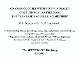 ON COSMOLOGIES WITH NON-MINIMALLY
                COUPLED SCALAR FIELD AND
           THE "REVERSE ENGINEERING METHOD"

                    G.S. Djordjevic1 , D..N. Vulcanov2

(1)   Department of Physics, Faculty of Science and Mathematics, University of Nis,
                           Visegradska 33, 18001Nis, Serbia
       (2) Department of Theoretical and Applied Physics –“ Mircea Zǎgǎnescu”

              West University of Timişoara, B-dul. V. Pârvan no. 4, 300223,
                                   Timişoara, Romania


                       The SEENET-MTP Workshop
                               BW2011
 