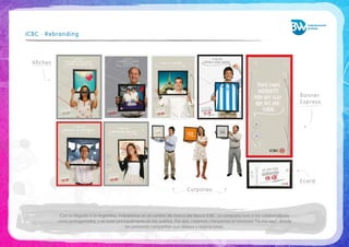 Con su llegada a la Argentina, trabajamos en el cambio de marca del Banco ICBC. La campaña tuvo a los colaboradores 
como protagonistas, y se basó principalmente en los sueños. Por eso, creamos y lanzamos el concurso “Yo me veo”, donde 
las personas compartían sus deseos y aspiraciones. 
ICBC · Rebranding 
Banner 
Express 
Ecard 
Afiches 
Corporeo 
 