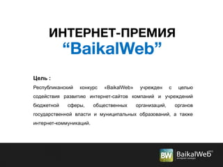 Цель :
Республиканский конкурс «BaikalWeb» учрежден с целью
содействия развитию интернет-сайтов компаний и учреждений
бюджетной сферы, общественных организаций, органов
государственной власти и муниципальных образований, а также
интернет-коммуникаций.
