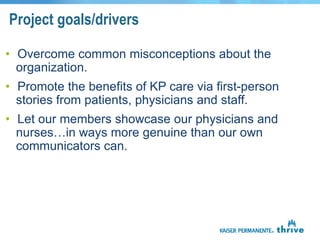 Project goals/drivers

• Overcome common misconceptions about the
  organization.
• Promote the benefits of KP care via first-person
  stories from patients, physicians and staff.
• Let our members showcase our physicians and
  nurses…in ways more genuine than our own
  communicators can.
 