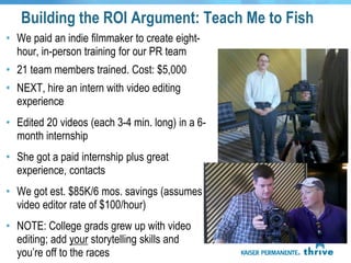Building the ROI Argument: Teach Me to Fish
• We paid an indie filmmaker to create eight-
  hour, in-person training for our PR team
• 21 team members trained. Cost: $5,000
• NEXT, hire an intern with video editing
  experience
• Edited 20 videos (each 3-4 min. long) in a 6-
  month internship
• She got a paid internship plus great
  experience, contacts
• We got est. $85K/6 mos. savings (assumes
  video editor rate of $100/hour)
• NOTE: College grads grew up with video
  editing; add your storytelling skills and
  you’re off to the races
 