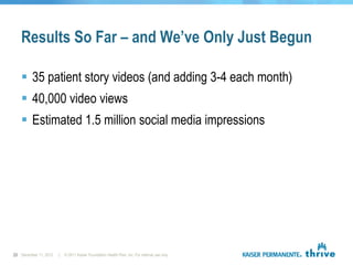 Results So Far – and We’ve Only Just Begun

    35 patient story videos (and adding 3-4 each month)
    40,000 video views
    Estimated 1.5 million social media impressions




23 December 11, 2012   |   © 2011 Kaiser Foundation Health Plan, Inc. For internal use only.
 