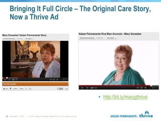 Bringing It Full Circle – The Original Care Story,
   Now a Thrive Ad




                                                                                                http://bit.ly/marygthrive


25 December 11, 2012   |   © 2011 Kaiser Foundation Health Plan, Inc. For internal use only.
 