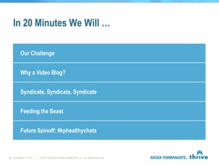 In 20 Minutes We Will …

        Our Challenge


        Why a Video Blog?


        Syndicate, Syndicate, Syndicate


        Feeding the Beast


        Future Spinoff: #kphealthychats



2 December 11, 2012   |   © 2011 Kaiser Foundation Health Plan, Inc. For internal use only.
 