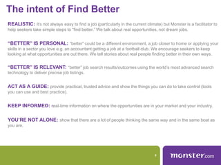 The intent of Find Better
REALISTIC: it’s not always easy to find a job (particularly in the current climate) but Monster is a facilitator to
help seekers take simple steps to “find better.” We talk about real opportunities, not dream jobs.
“BETTER” IS PERSONAL: “better” could be a different environment, a job closer to home or applying your
skills in a sector you love e.g. an accountant getting a job at a football club. We encourage seekers to keep
looking at what opportunities are out there. We tell stories about real people finding better in their own ways.
“BETTER” IS RELEVANT: “better” job search results/outcomes using the world’s most advanced search
technology to deliver precise job listings.
ACT AS A GUIDE: provide practical, trusted advice and show the things you can do to take control (tools
you can use and best practice).
KEEP INFORMED: real-time information on where the opportunities are in your market and your industry.
YOU’RE NOT ALONE: show that there are a lot of people thinking the same way and in the same boat as
you are.
4
 