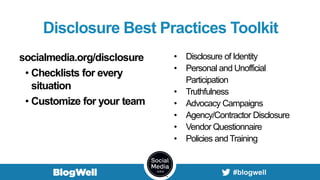 Disclosure Best Practices Toolkit
socialmedia.org/disclosure
• Checklists for every
situation
• Customize for your team
• Disclosure of Identity
• Personal and Unofficial
Participation
• Truthfulness
• Advocacy Campaigns
• Agency/Contractor Disclosure
• Vendor Questionnaire
• Policies andTraining
 