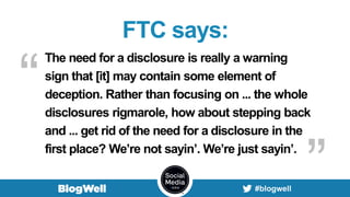FTC says:
The need for a disclosure is really a warning
sign that [it] may contain some element of
deception. Rather than focusing on ... the whole
disclosures rigmarole, how about stepping back
and ... get rid of the need for a disclosure in the
first place? We’re not sayin’. We’re just sayin’.
“
”
 