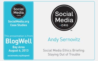 SocialMedia.org
Video Case Studies
Andy Sernovitz
Social Media Ethics Briefing:
Staying Out of Trouble
This video is from
BlogWell
San Francisco
June 20, 2011
socialmedia.org/blogwell
SocialMedia.org
Case Studies
This presentation is from
BlogWell
Bay Area
August 6, 2013
socialmedia.org/blogwell
 