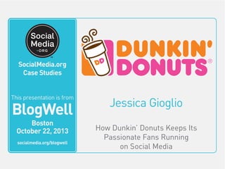 SocialMedia.org
Video Case Studies

SocialMedia.org
This video is from
Case Studies

BlogWell
San Francisco
June 20, 2011

socialmedia.org/blogwell
This presentation is from

BlogWell
Boston
October 22, 2013
socialmedia.org/blogwell

Jessica Gioglio
How Dunkin’ Donuts Keeps Its
Passionate Fans Running
on Social Media

 