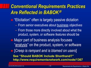 Requirements Are Requirements- or Maybe Not- 11©2014GO PRO MANAGEMENT, INC.
Conventional Requirements Practices
Are Reflected in BABOK
 “Elicitation” often is largely passive dictation
– From senior executives about business objectives
– From those more directly involved about what the
product, system, or software features should be
 Major part of business analysis focuses
“analysis” on the product, system, or software
 [Creep is rampant and is blamed on users]
See “Should BABOK Include Shorthand?”
http://www.requirementsnetwork.com/node/1367
 