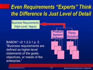 Requirements Are Requirements- or Maybe Not- 13©2014GO PRO MANAGEMENT, INC.
Even Requirements “Experts” Think
the Difference Is Just Level of Detail
Business Requirements
(High-Level, Vague)
Product/
System/
Software
Reqs.
(Detailed)
BABOK v2 1.3.3.1 p. 5
“Business requirements are
defined as higher-level
statements of the goals,
objectives, or needs of the
enterprise.”
 