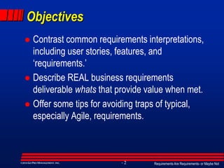 Requirements Are Requirements- or Maybe Not- 2©2014GO PRO MANAGEMENT, INC.
Objectives
 Contrast common requirements interpretations,
including user stories, features, and
‘requirements.’
 Describe REAL business requirements
deliverable whats that provide value when met.
 Offer some tips for avoiding traps of typical,
especially Agile, requirements.
 