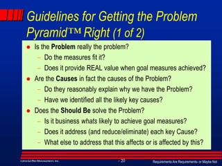 Requirements Are Requirements- or Maybe Not- 20©2014GO PRO MANAGEMENT, INC.
Guidelines for Getting the Problem
Pyramid™ Right (1 of 2)
 Is the Problem really the problem?
– Do the measures fit it?
– Does it provide REAL value when goal measures achieved?
 Are the Causes in fact the causes of the Problem?
– Do they reasonably explain why we have the Problem?
– Have we identified all the likely key causes?
 Does the Should Be solve the Problem?
– Is it business whats likely to achieve goal measures?
– Does it address (and reduce/eliminate) each key Cause?
– What else to address that this affects or is affected by this?
 