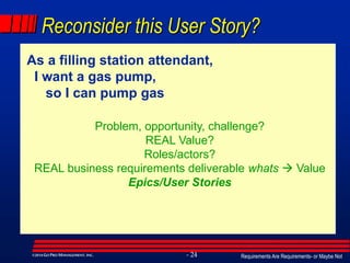 Requirements Are Requirements- or Maybe Not- 24©2014GO PRO MANAGEMENT, INC.
Reconsider this User Story?
As a filling station attendant,
I want a gas pump,
so I can pump gas
Problem, opportunity, challenge?
REAL Value?
Roles/actors?
REAL business requirements deliverable whats  Value
Epics/User Stories
 