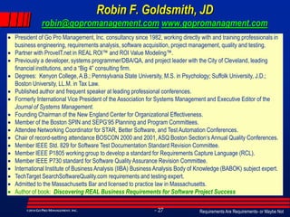 Requirements Are Requirements- or Maybe Not- 27©2014GO PRO MANAGEMENT, INC.
Robin F. Goldsmith, JD
robin@gopromanagement.com www.gopromanagment.com
 President of Go Pro Management, Inc. consultancy since 1982, working directly with and training professionals in
business engineering, requirements analysis, software acquisition, project management, quality and testing.
 Partner with ProveIT.net in REAL ROI™ and ROI Value Modeling™.
 Previously a developer, systems programmer/DBA/QA, and project leader with the City of Cleveland, leading
financial institutions, and a “Big 4” consulting firm.
 Degrees: Kenyon College, A.B.; Pennsylvania State University, M.S. in Psychology; Suffolk University, J.D.;
Boston University, LL.M. in Tax Law.
 Published author and frequent speaker at leading professional conferences.
 Formerly International Vice President of the Association for Systems Management and Executive Editor of the
Journal of Systems Management.
 Founding Chairman of the New England Center for Organizational Effectiveness.
 Member of the Boston SPIN and SEPG’95 Planning and Program Committees.
 Attendee Networking Coordinator for STAR, Better Software, and Test Automation Conferences.
 Chair of record-setting attendance BOSCON 2000 and 2001, ASQ Boston Section‘s Annual Quality Conferences.
 Member IEEE Std. 829 for Software Test Documentation Standard Revision Committee.
 Member IEEE P1805 working group to develop a standard for Requirements Capture Language (RCL).
 Member IEEE P730 standard for Software Quality Assurance Revision Committee.
 International Institute of Business Analysis (IIBA) Business Analysis Body of Knowledge (BABOK) subject expert.
 TechTarget SearchSoftwareQuality.com requirements and testing expert.
 Admitted to the Massachusetts Bar and licensed to practice law in Massachusetts.
 Author of book: Discovering REAL Business Requirements for Software Project Success
 