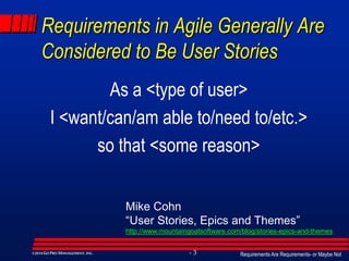 Requirements Are Requirements- or Maybe Not- 3©2014GO PRO MANAGEMENT, INC.
Requirements in Agile Generally Are
Considered to Be User Stories
As a <type of user>
I <want/can/am able to/need to/etc.>
so that <some reason>
Mike Cohn
“User Stories, Epics and Themes”
http://www.mountaingoatsoftware.com/blog/stories-epics-and-themes
 