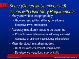 Requirements Are Requirements- or Maybe Not- 8©2014GO PRO MANAGEMENT, INC.
Some (Generally-Unrecognized)
Issues with User Story Requirements
 Many are written inappropriately
– Grooming and splitting still may not address
– Excessive trivial proliferation
 Accuracy mistakenly tends to be assumed
– Product Owner determination seldom questioned
– Adequacy of user story acceptance criteria/tests
 Misunderstood, mistaken models
– REAL Business vs product requirements
– Developer conversations analysis skills
 