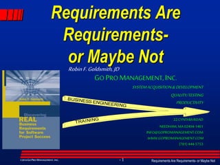Requirements Are Requirements- or Maybe Not- 1©2014GO PRO MANAGEMENT, INC.
Requirements Are
Requirements-
or Maybe Not
GO PROMANAGEMENT, INC.
SYSTEMACQUISITION&DEVELOPMENT
QUALITY/TESTING
PRODUCTIVITY
22 CYNTHIA ROAD
NEEDHAM, MA 02494-1461
INFO@GOPROMANAGEMENT.COM
WWW.GOPROMANAGEMENT.COM
(781) 444-5753
BUSINESS ENGINEERING
TRAINING
RobinF.Goldsmith, JD
 