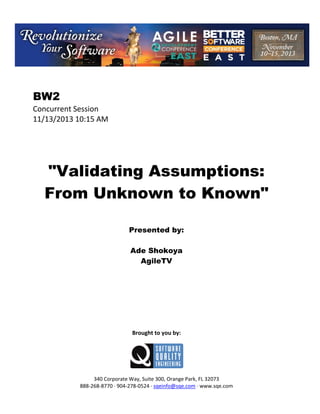 BW2
Concurrent Session
11/13/2013 10:15 AM

"Validating Assumptions:
From Unknown to Known"
Presented by:
Ade Shokoya
AgileTV

Brought to you by:

340 Corporate Way, Suite 300, Orange Park, FL 32073
888 268 8770 904 278 0524 sqeinfo@sqe.com www.sqe.com

 