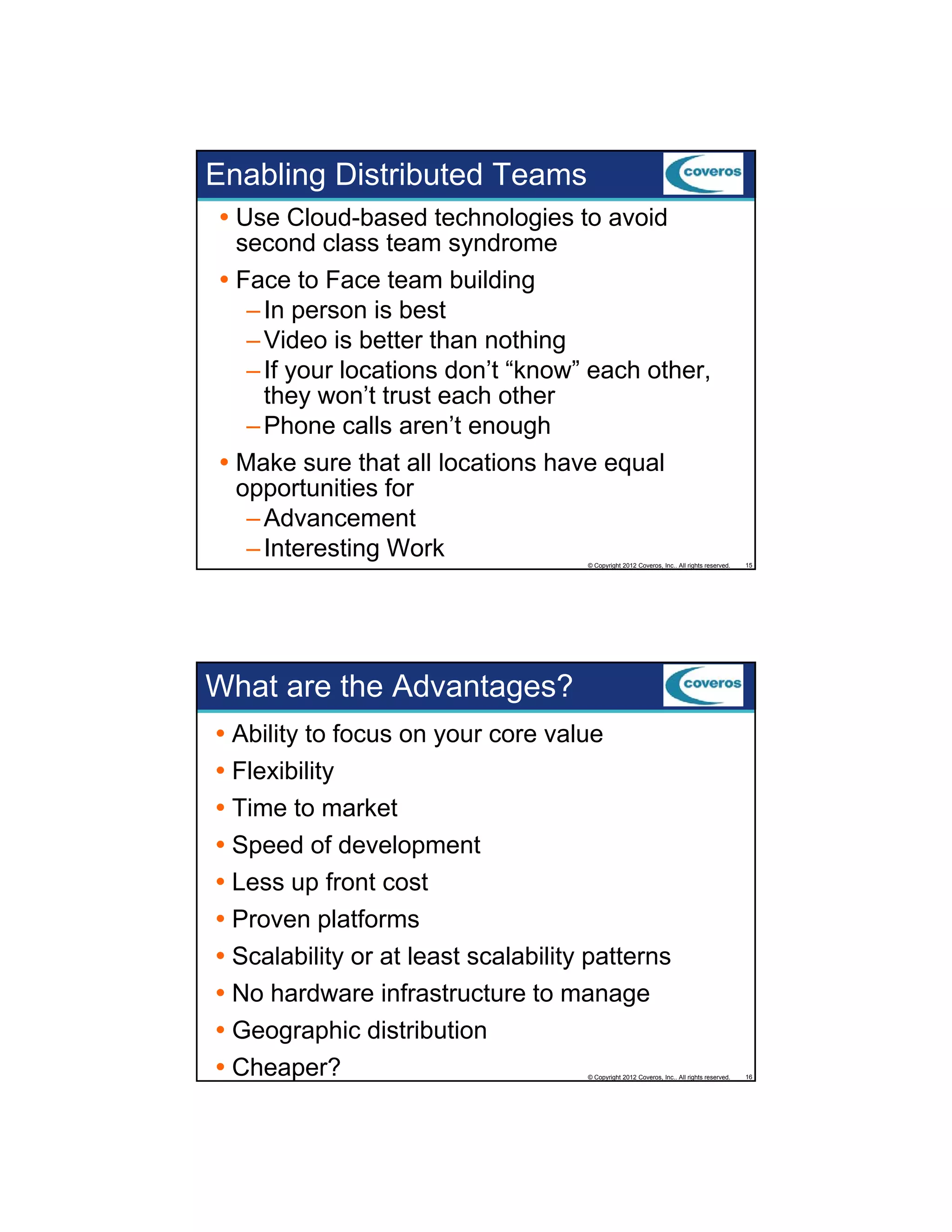Enabling Distributed Teams
Use Cloud-based technologies to avoid
second class team syndrome
Face to Face team building
g
– In person is best
– Video is better than nothing
– If your locations don’t “know” each other,
they won’t trust each other
– Phone calls aren’t enough
aren t
Make sure that all locations have equal
opportunities for
– Advancement
– Interesting Work
© Copyright 2012 Coveros, Inc.. All rights reserved.

15

What are the Advantages?
Ability to focus on your core value
Flexibility
Time t market
Ti
to
k t
Speed of development
Less up front cost
Proven platforms
Scalability or at least scalability patterns
No hardware infrastructure to manage
Geographic distribution
Cheaper?

© Copyright 2012 Coveros, Inc.. All rights reserved.

16

 