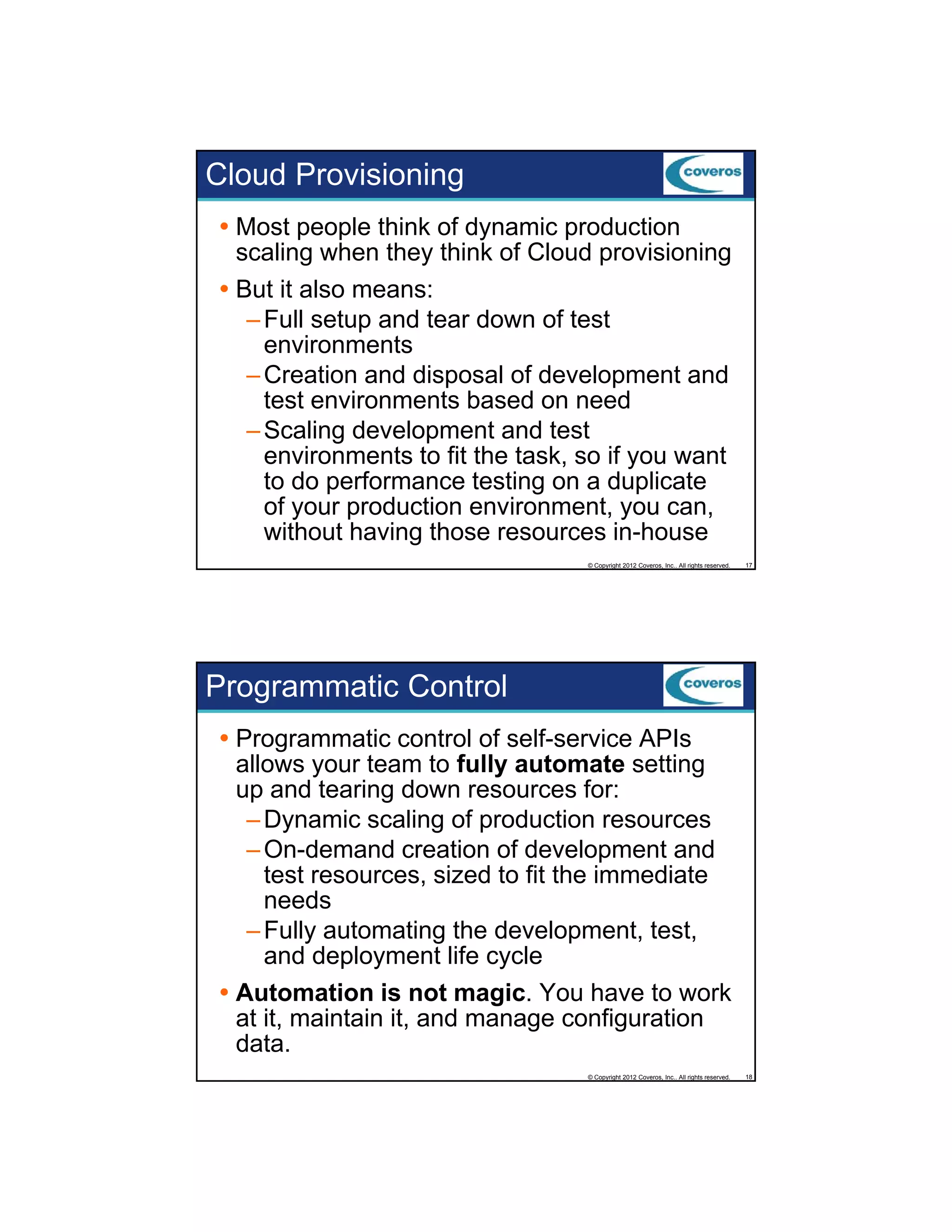 Cloud Provisioning
Most people think of dynamic production
scaling when they think of Cloud provisioning
But it also means:
– Full setup and tear down of test
environments
– Creation and disposal of development and
test environments based on need
– Scaling development and test
environments to fit the task, so if you want
to do performance testing on a duplicate
of your production environment, you can,
without having those resources in-house
© Copyright 2012 Coveros, Inc.. All rights reserved.

17

Programmatic Control
Programmatic control of self-service APIs
allows your team to fully automate setting
up and tearing down resources for:
p
g
– Dynamic scaling of production resources
– On-demand creation of development and
test resources, sized to fit the immediate
needs
– Fully automating the development, test,
y
g
p
,
,
and deployment life cycle
Automation is not magic. You have to work
at it, maintain it, and manage configuration
data.
© Copyright 2012 Coveros, Inc.. All rights reserved.

18

 