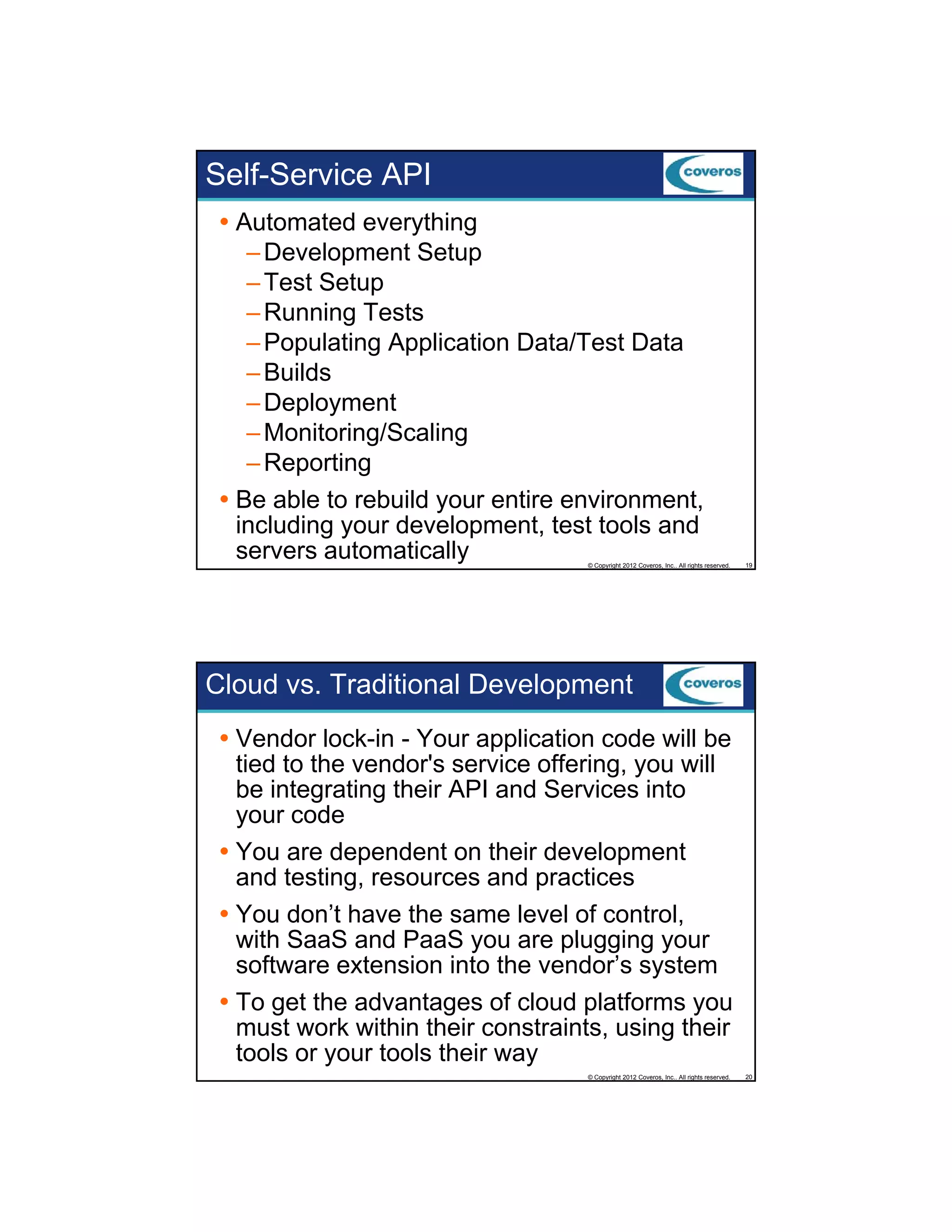 Self-Service API
Automated everything
– Development Setup
– Test Setup
– Running Tests
– Populating Application Data/Test Data
– Builds
– Deployment
– Monitoring/Scaling
– Reporting
Be able to rebuild your entire environment,
including your development, test tools and
servers automatically

© Copyright 2012 Coveros, Inc.. All rights reserved.

19

Cloud vs. Traditional Development
Vendor lock-in - Your application code will be
tied to the vendor's service offering, you will
be integrating their API and Services into
g
g
your code
You are dependent on their development
and testing, resources and practices
You don’t have the same level of control,
with SaaS and PaaS you are plugging your
software extension into the vendor’s system
To get the advantages of cloud platforms you
must work within their constraints, using their
tools or your tools their way
© Copyright 2012 Coveros, Inc.. All rights reserved.

20

 