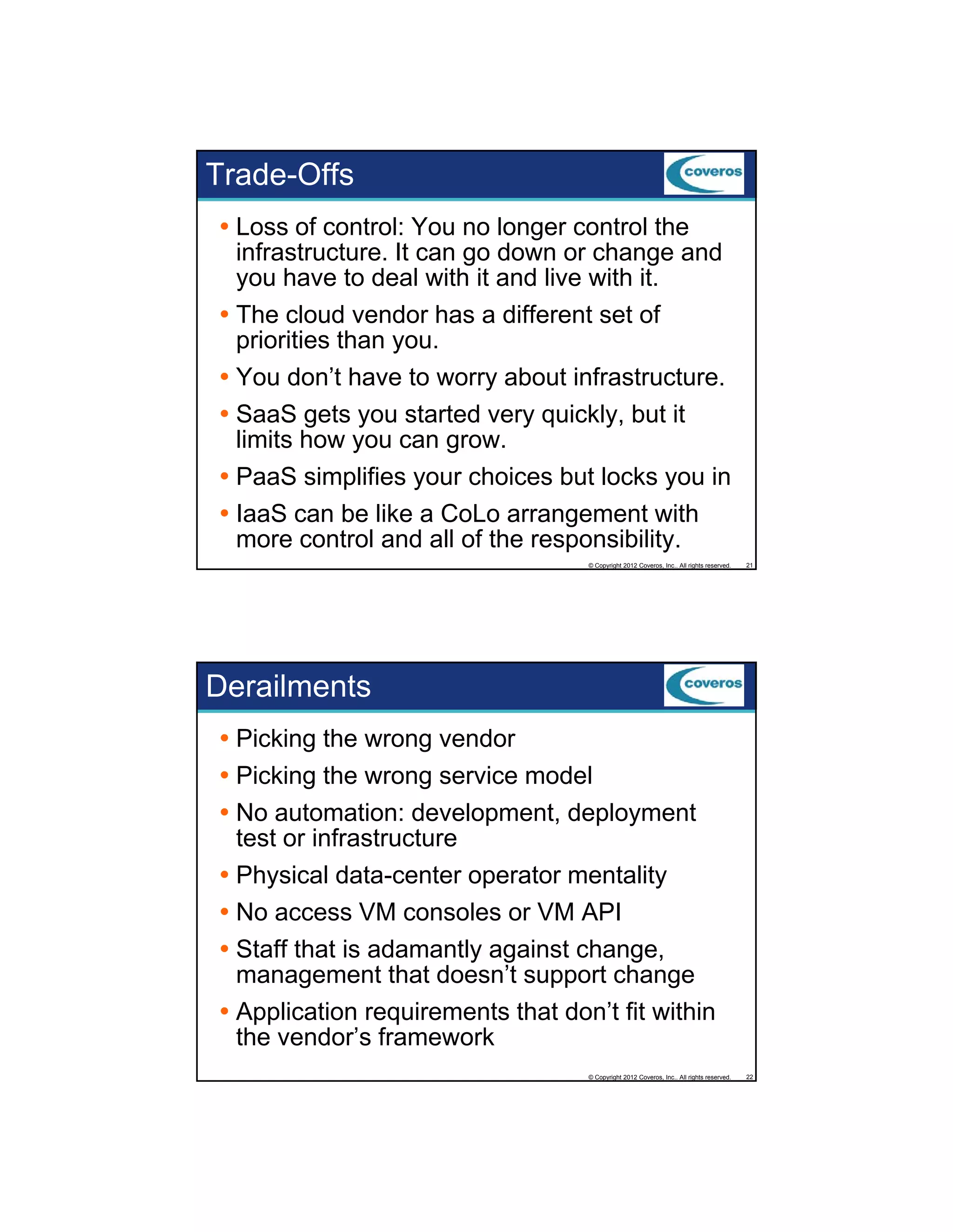Trade-Offs
Loss of control: You no longer control the
infrastructure. It can go down or change and
y
you have to deal with it and live with it.
The cloud vendor has a different set of
priorities than you.
You don’t have to worry about infrastructure.
SaaS gets you started very quickly, but it
limits how you can grow.
li i h
PaaS simplifies your choices but locks you in
IaaS can be like a CoLo arrangement with
more control and all of the responsibility.
© Copyright 2012 Coveros, Inc.. All rights reserved.

21

Derailments
Picking the wrong vendor
Picking the wrong service model
No automation: development, deployment
test or infrastructure
Physical data-center operator mentality
No access VM consoles or VM API
Staff th t i d
St ff that is adamantly against change,
tl
i t h
management that doesn’t support change
Application requirements that don’t fit within
the vendor’s framework
© Copyright 2012 Coveros, Inc.. All rights reserved.

22

 