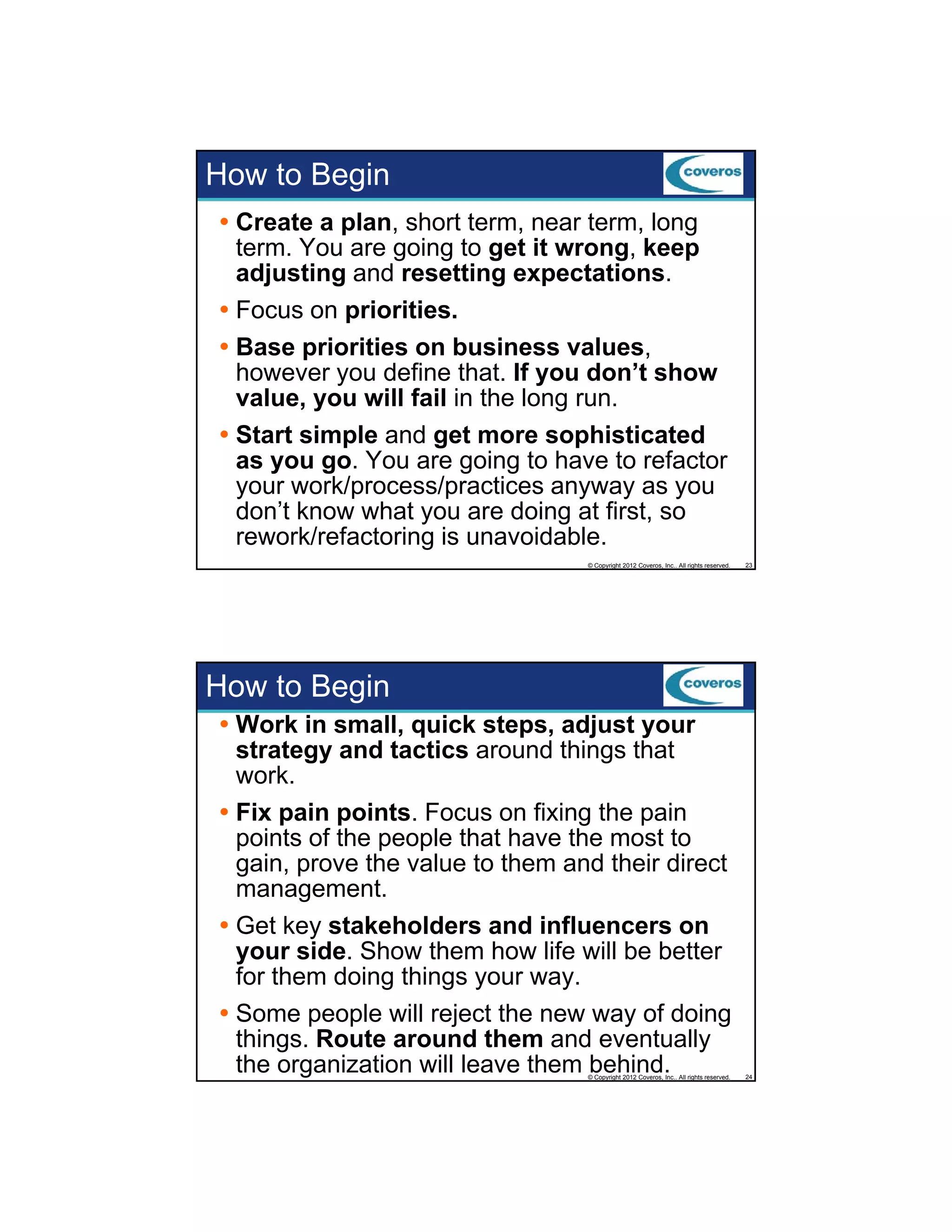 How to Begin
Create a plan, short term, near term, long
term. You are going to get it wrong, keep
adjusting and resetting expectations.
Focus on priorities.
Base priorities on business values,
however you define that. If you don’t show
value, you will fail in the long run.
Start simple and get more sophisticated
as you go. You are going to have to refactor
your work/process/practices anyway as you
don’t know what you are doing at first, so
rework/refactoring is unavoidable.
© Copyright 2012 Coveros, Inc.. All rights reserved.

23

Work in small, quick steps, adjust your
strategy and tactics around things that
work.
Fix pain points. Focus on fixing the pain
points of the people that have the most to
gain, prove the value to them and their direct
management.
Get key stakeholders and influencers on
your side. Sh
id Show them h
h
how lif will b b
life ill be better
for them doing things your way.
Some people will reject the new way of doing
things. Route around them and eventually
the organization will leave them behind.

24

How to Begin

© Copyright 2012 Coveros, Inc.. All rights reserved.

 