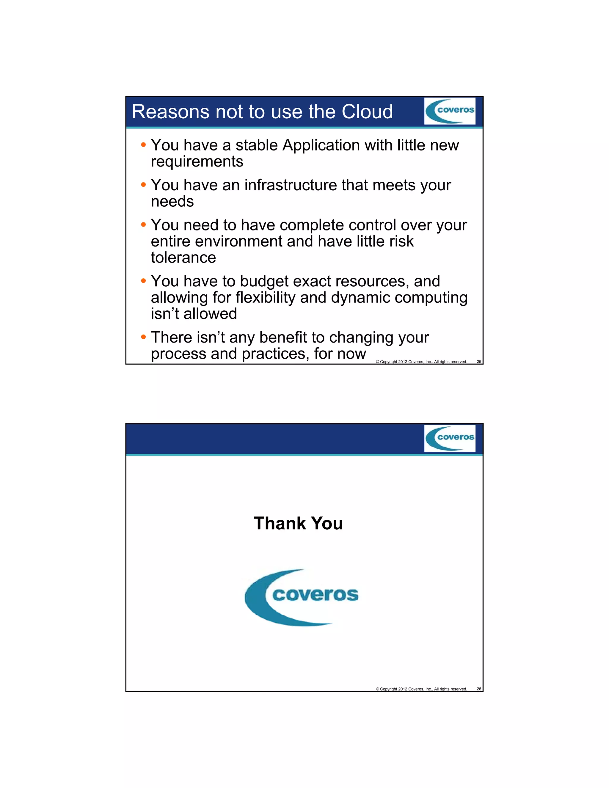 Reasons not to use the Cloud
You have a stable Application with little new
requirements
You have an infrastructure that meets your
needs
You need to have complete control over your
entire environment and have little risk
tolerance
You h
Y have to b d
budget exact resources, and
d
allowing for flexibility and dynamic computing
isn’t allowed
There isn’t any benefit to changing your
process and practices, for now
© Copyright 2012 Coveros, Inc.. All rights reserved.

25

© Copyright 2012 Coveros, Inc.. All rights reserved.

26

Thank You

 