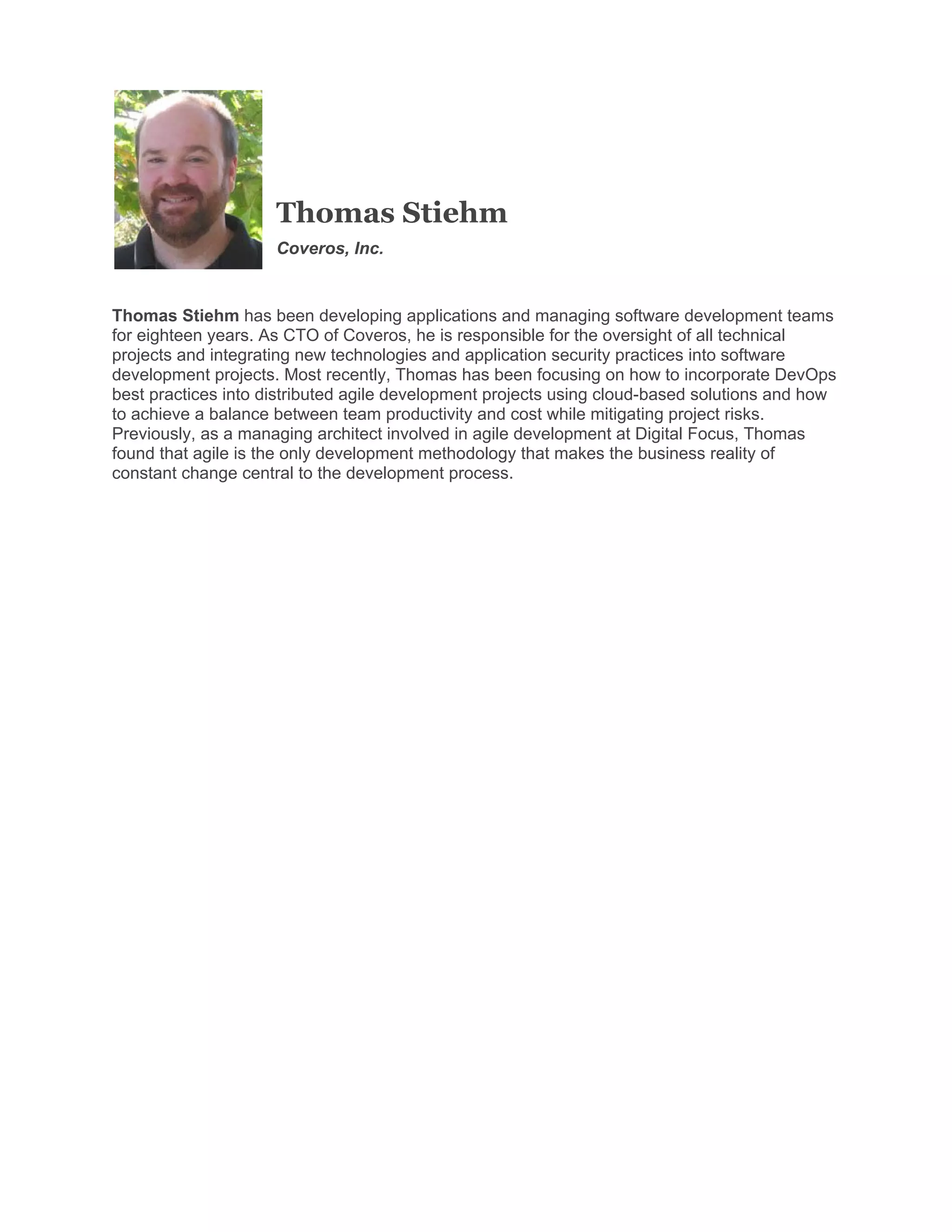 Thomas Stiehm
Coveros, Inc.

Thomas Stiehm has been developing applications and managing software development teams
for eighteen years. As CTO of Coveros, he is responsible for the oversight of all technical
projects and integrating new technologies and application security practices into software
development projects. Most recently, Thomas has been focusing on how to incorporate DevOps
best practices into distributed agile development projects using cloud-based solutions and how
to achieve a balance between team productivity and cost while mitigating project risks.
Previously, as a managing architect involved in agile development at Digital Focus, Thomas
found that agile is the only development methodology that makes the business reality of
constant change central to the development process.
 

 