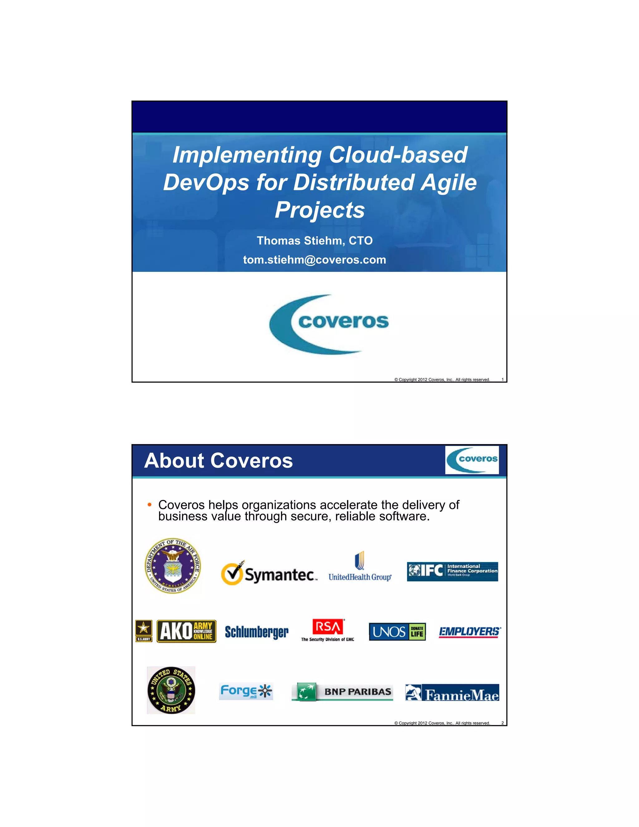 Implementing Cloud-based
DevOps for Distributed Agile
g
Projects
Thomas Stiehm, CTO
tom.stiehm@coveros.com

© Copyright 2012 Coveros, Inc.. All rights reserved.

1

About Coveros
Coveros helps organizations accelerate the delivery of
business value through secure, reliable software.

© Copyright 2012 Coveros, Inc.. All rights reserved.

2

 